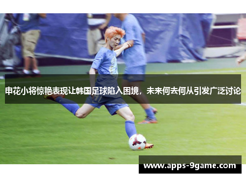 申花小将惊艳表现让韩国足球陷入困境，未来何去何从引发广泛讨论