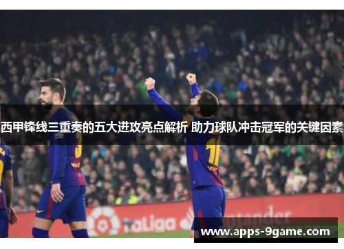 西甲锋线三重奏的五大进攻亮点解析 助力球队冲击冠军的关键因素 西甲锋线三重奏的五大进攻亮点解析 助力球队冲击冠军的关键因素