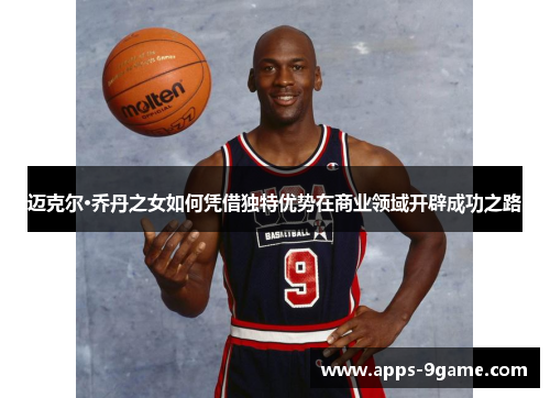 迈克尔·乔丹之女如何凭借独特优势在商业领域开辟成功之路 迈克尔·乔丹之女如何凭借独特优势在商业领域开辟成功之路