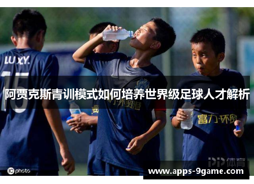 阿贾克斯青训模式如何培养世界级足球人才解析 阿贾克斯青训模式如何培养世界级足球人才解析