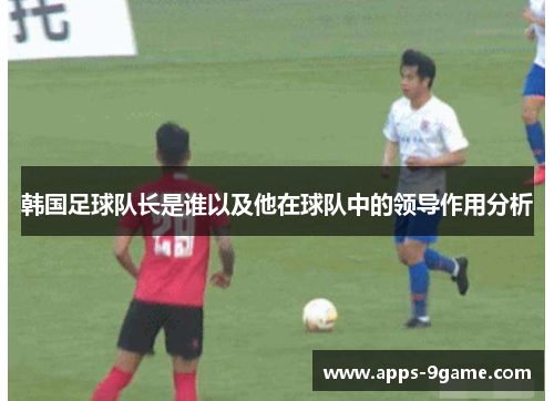 韩国足球队长是谁以及他在球队中的领导作用分析