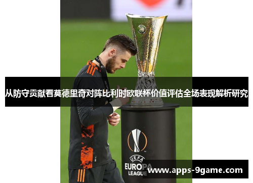 从防守贡献看莫德里奇对阵比利时欧联杯价值评估全场表现解析研究