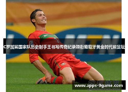 C罗加冕国家队历史射手王书写传奇纪录领衔葡萄牙黄金时代掀足坛