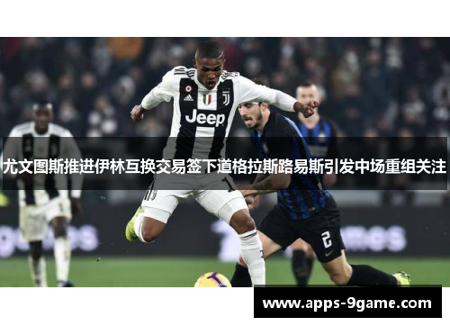 尤文图斯推进伊林互换交易签下道格拉斯路易斯引发中场重组关注 尤文图斯推进伊林互换交易签下道格拉斯路易斯引发中场重组关注