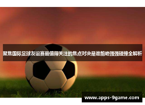 聚焦国际足球友谊赛最值得关注的焦点对决是谁前瞻强强碰撞全解析