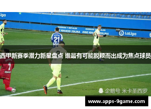 西甲新赛季潜力新星盘点 谁最有可能脱颖而出成为焦点球员